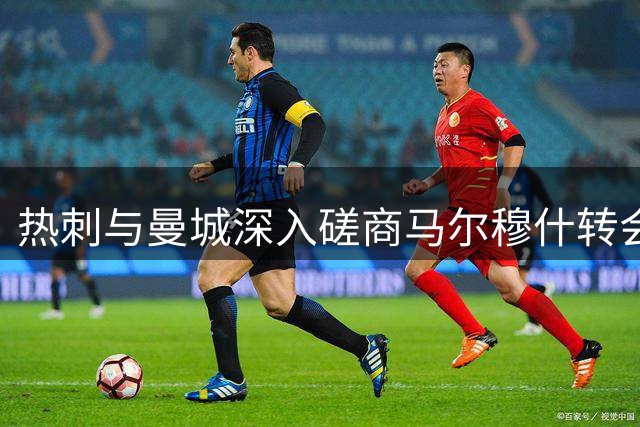 热刺与曼城深入磋商马尔穆什转会 谈判进展顺利