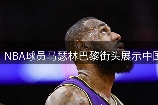 NBA球员马瑟林巴黎街头展示中国功夫 社交媒体点名功夫巨星成龙